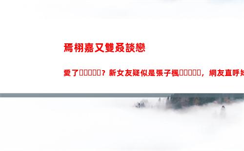 焉栩嘉又雙叒談戀愛了？新女友疑似是張子楓，網友直呼妹妹快跑